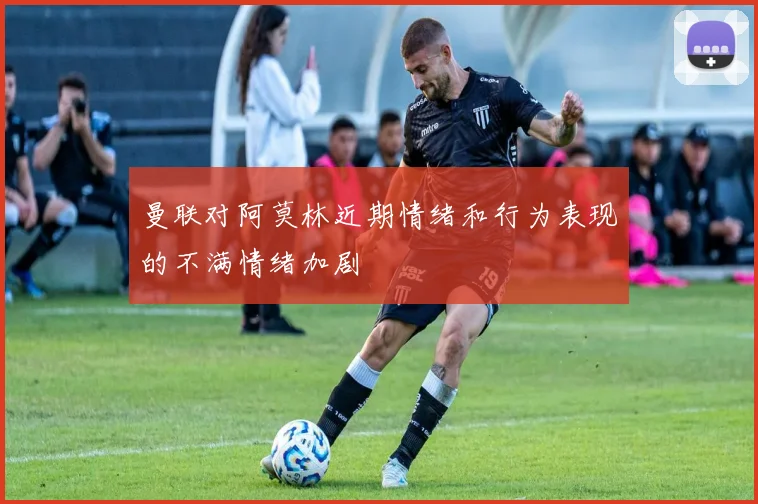 曼联对阿莫林近期情绪和行为表现的不满情绪加剧