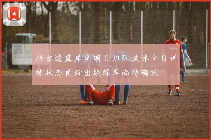 科尔透露库里明日归队波津今日训练状态良好出战绿军尚待确认