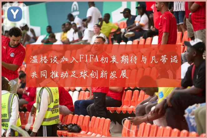 温格谈加入FIFA初衷期待与凡蒂诺共同推动足球创新发展