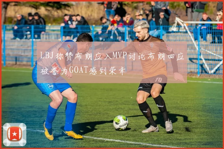 LBJ称赞布朗应入MVP讨论布朗回应被誉为GOAT感到荣幸