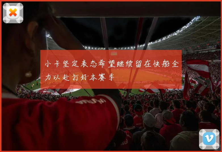 小卡坚定表态希望继续留在快船全力以赴打好本赛季