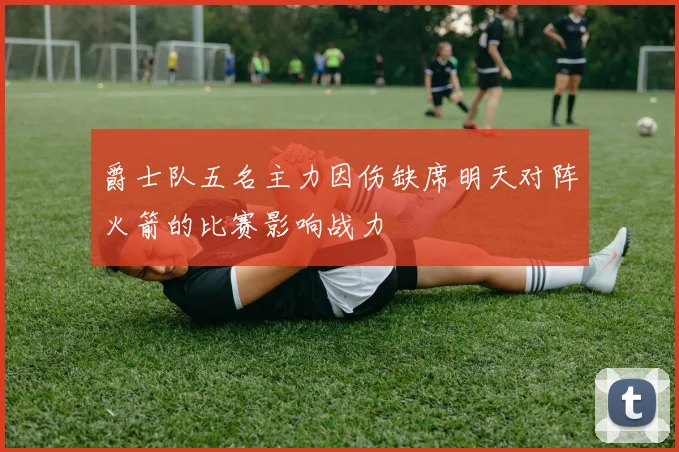 爵士队五名主力因伤缺席明天对阵火箭的比赛影响战力