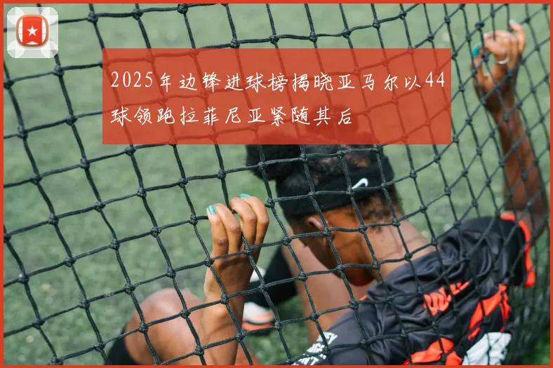 2025年边锋进球榜揭晓亚马尔以44球领跑拉菲尼亚紧随其后