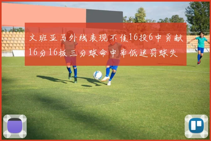 文班亚马外线表现不佳16投6中贡献16分16板三分球命中率低迷罚球失准影响球队表现