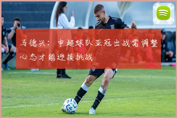 马德兴：中超球队亚冠出战需调整心态才能迎接挑战