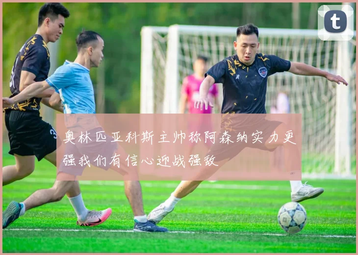 奥林匹亚科斯主帅称阿森纳实力更强我们有信心迎战强敌