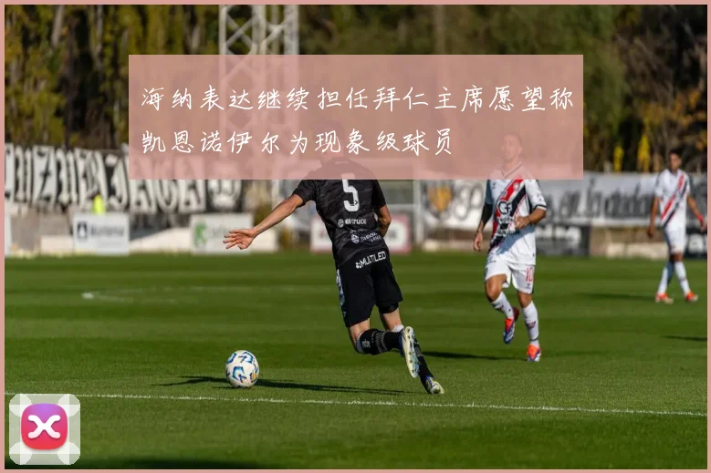 海纳表达继续担任拜仁主席愿望称凯恩诺伊尔为现象级球员
