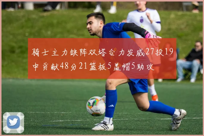 骑士主力缺阵双塔合力发威27投19中贡献48分21篮板5盖帽5助攻