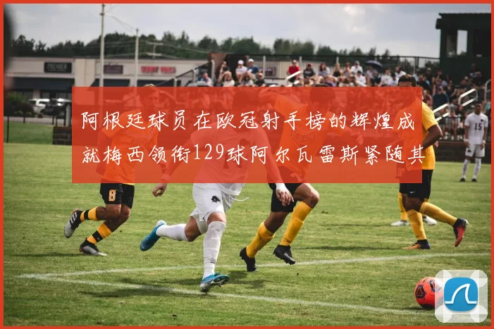 阿根廷球员在欧冠射手榜的辉煌成就梅西领衔129球阿尔瓦雷斯紧随其后
