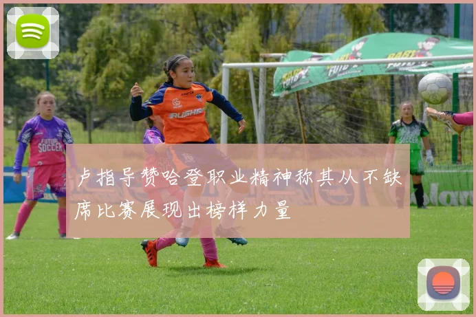 卢指导赞哈登职业精神称其从不缺席比赛展现出榜样力量