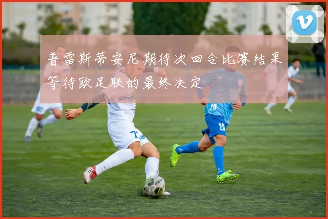 普雷斯蒂安尼期待次回合比赛结果等待欧足联的最终决定
