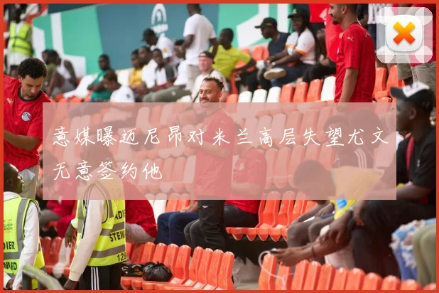 意媒曝迈尼昂对米兰高层失望尤文无意签约他