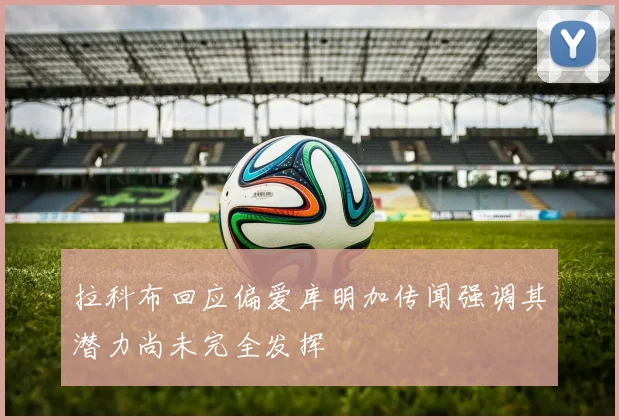 拉科布回应偏爱库明加传闻强调其潜力尚未完全发挥