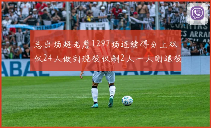 总出场超老詹1297场连续得分上双仅24人做到现役仅剩2人一人刚退役