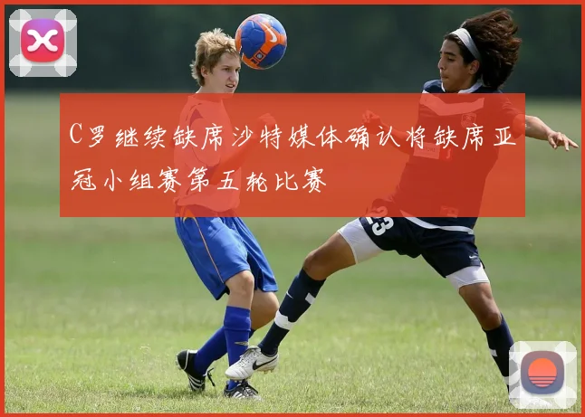 C罗继续缺席沙特媒体确认将缺席亚冠小组赛第五轮比赛